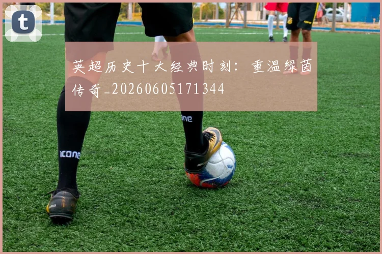 英超历史十大经典时刻：重温绿茵传奇_20260605171344