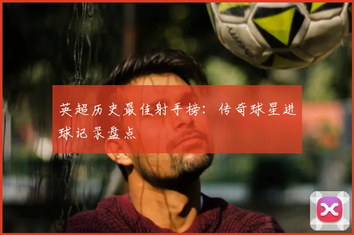 英超历史最佳射手榜:传奇球星进球记录盘点
